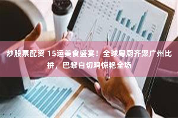 炒股票配资 15运美食盛宴！全球粤厨齐聚广州比拼，巴黎白切鸡惊艳全场