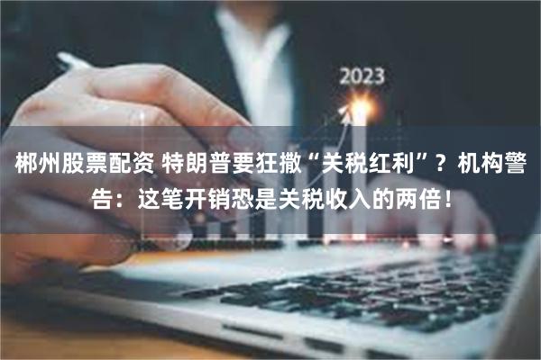 郴州股票配资 特朗普要狂撒“关税红利”？机构警告：这笔开销恐是关税收入的两倍！