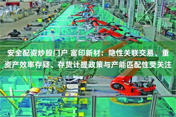 安全配资炒股门户 富印新材：隐性关联交易、重资产效率存疑、存货计提政策与产能匹配性受关注