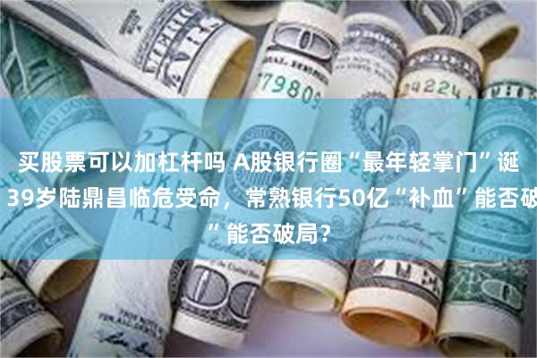 买股票可以加杠杆吗 A股银行圈“最年轻掌门”诞生!39岁陆鼎昌临危受命,常熟银行50亿“补血”能否破局?