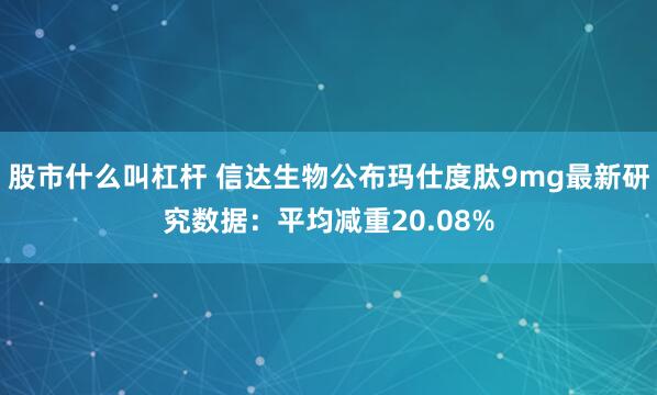 股市什么叫杠杆 信达生物公布玛仕度肽9mg最新研究数据：平均减重20.08%