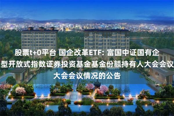 股票t+0平台 国企改革ETF: 富国中证国有企业改革交易型开放式指数证券投资基金基金份额持有人大会会议情况的公告