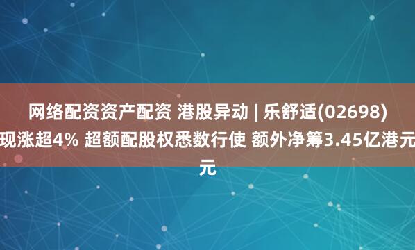 网络配资资产配资 港股异动 | 乐舒适(02698)现涨超4% 超额配股权悉数行使 额外净筹3.45亿港元