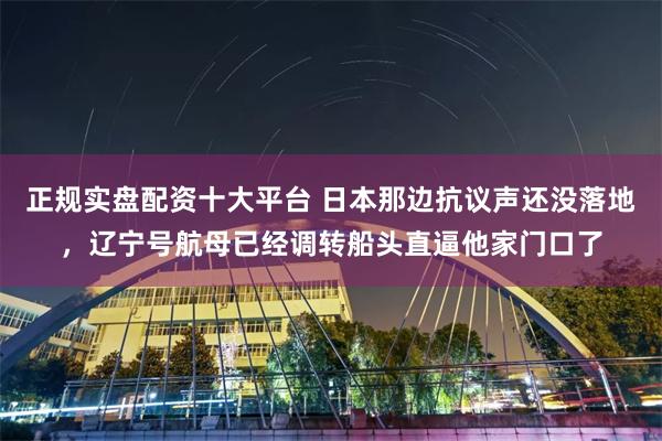 正规实盘配资十大平台 日本那边抗议声还没落地，辽宁号航母已经调转船头直逼他家门口了