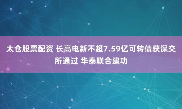 太仓股票配资 长高电新不超7.59亿可转债获深交所通过 华泰联合建功