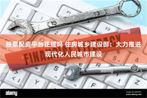 股票配资平台正规吗 住房城乡建设部：大力推进现代化人民城市建设
