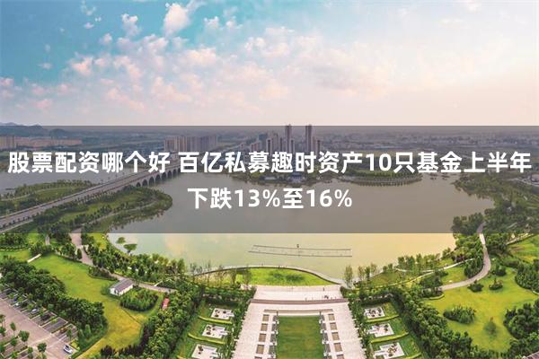 股票配资哪个好 百亿私募趣时资产10只基金上半年下跌13%至16%