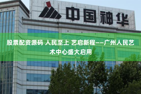 股票配资源码 人民至上 艺启新程——广州人民艺术中心盛大启用