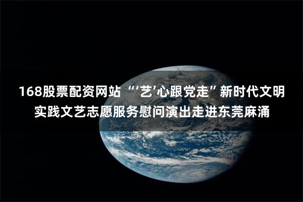 168股票配资网站 “‘艺’心跟党走”新时代文明实践文艺志愿服务慰问演出走进东莞麻涌