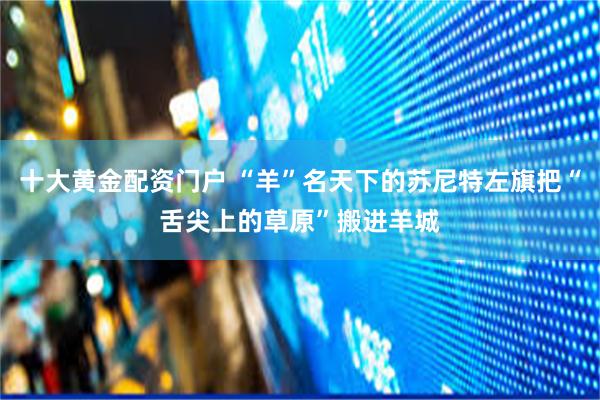 十大黄金配资门户 “羊”名天下的苏尼特左旗把“舌尖上的草原”搬进羊城