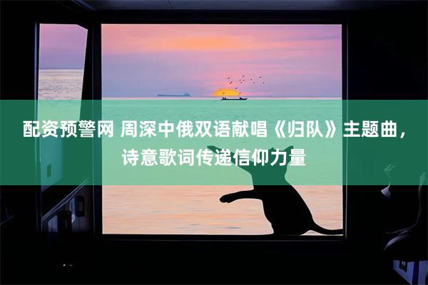 配资预警网 周深中俄双语献唱《归队》主题曲，诗意歌词传递信仰力量
