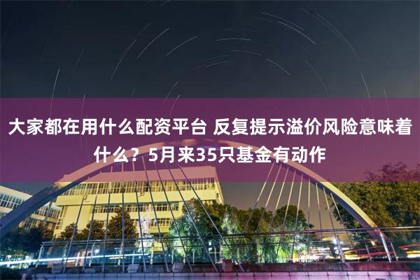 大家都在用什么配资平台 反复提示溢价风险意味着什么？5月来35只基金有动作