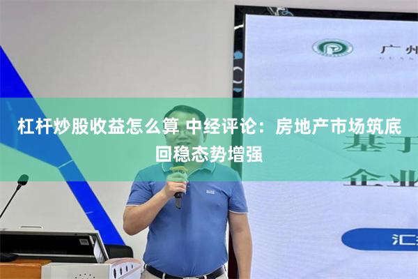 杠杆炒股收益怎么算 中经评论：房地产市场筑底回稳态势增强
