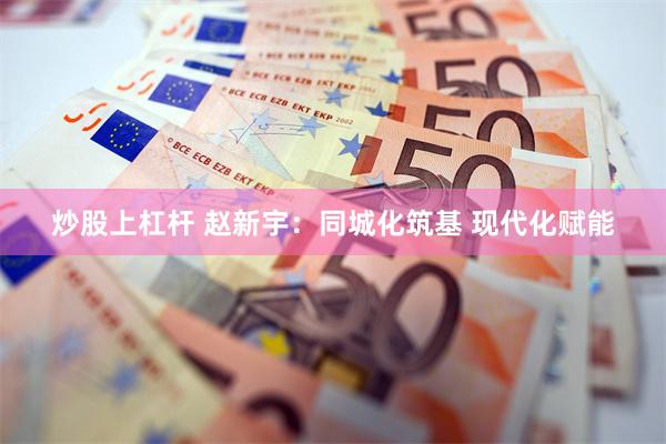 炒股上杠杆 赵新宇：同城化筑基 现代化赋能