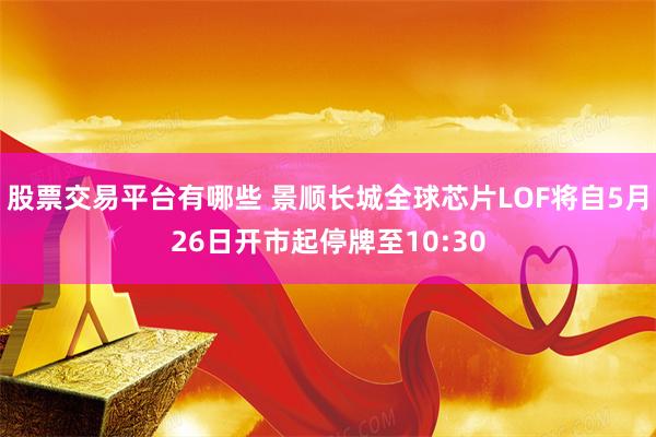 股票交易平台有哪些 景顺长城全球芯片LOF将自5月26日开市起停牌至10:30