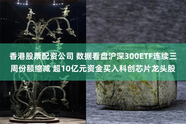 香港股票配资公司 数据看盘沪深300ETF连续三周份额缩减 超10亿元资金买入科创芯片龙头股