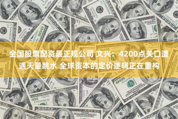 全国股票配资最正规公司 文兴：4200点关口遭遇天量跳水 全球资本的定价逻辑正在重构