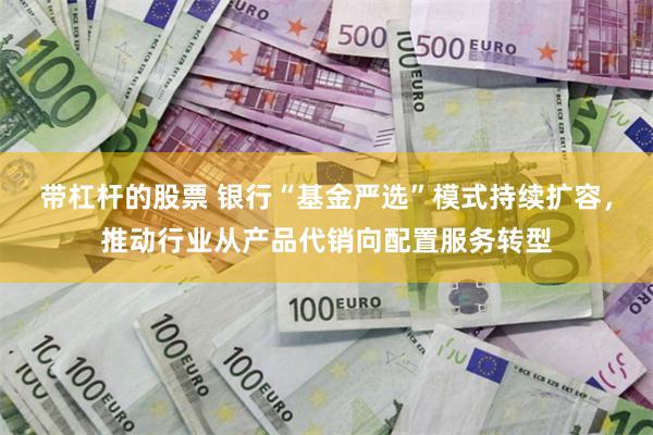 带杠杆的股票 银行“基金严选”模式持续扩容，推动行业从产品代销向配置服务转型