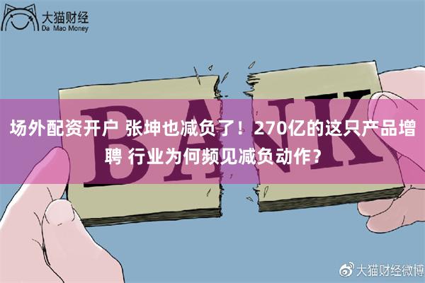场外配资开户 张坤也减负了！270亿的这只产品增聘 行业为何频见减负动作？