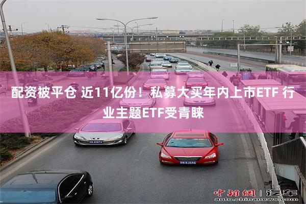 配资被平仓 近11亿份！私募大买年内上市ETF 行业主题ETF受青睐