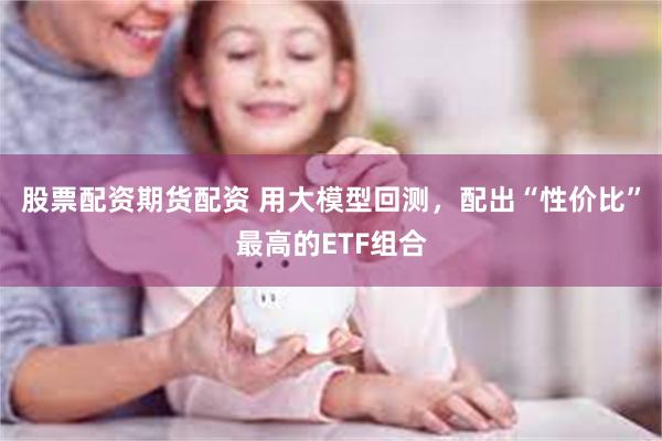 股票配资期货配资 用大模型回测，配出“性价比”最高的ETF组合