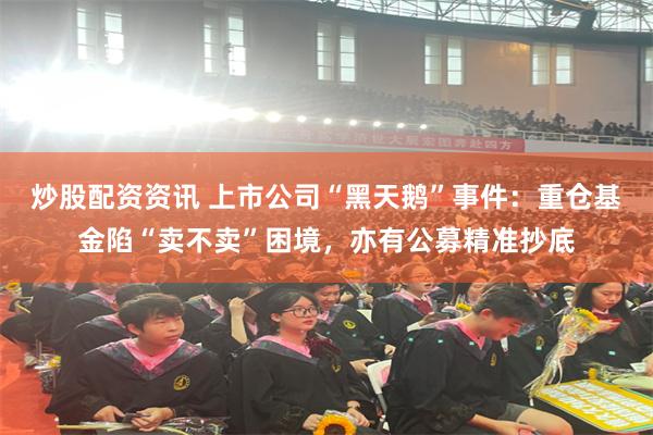 炒股配资资讯 上市公司“黑天鹅”事件：重仓基金陷“卖不卖”困境，亦有公募精准抄底