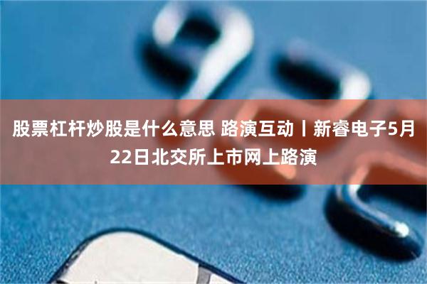 股票杠杆炒股是什么意思 路演互动丨新睿电子5月22日北交所上市网上路演