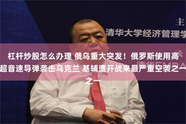 杠杆炒股怎么办理 俄乌重大突发！俄罗斯使用高超音速导弹袭击乌克兰 基辅遭开战来最严重空袭之一