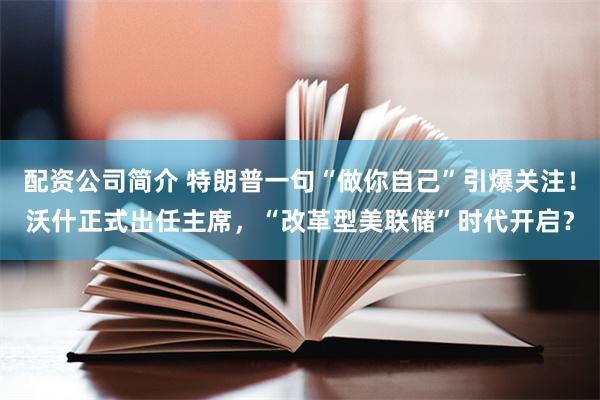 配资公司简介 特朗普一句“做你自己”引爆关注！沃什正式出任主席，“改革型美联储”时代开启？