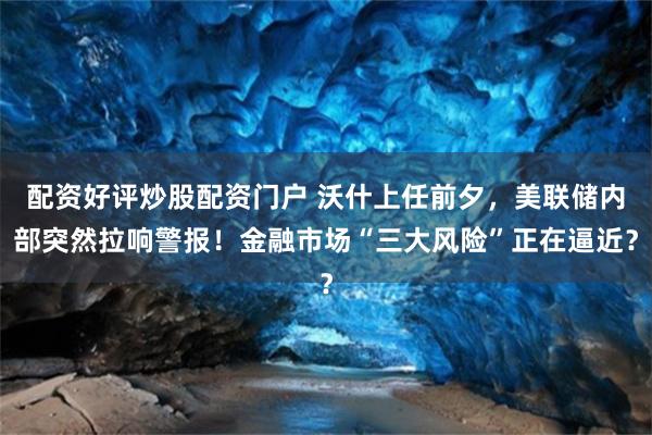 配资好评炒股配资门户 沃什上任前夕，美联储内部突然拉响警报！金融市场“三大风险”正在逼近？