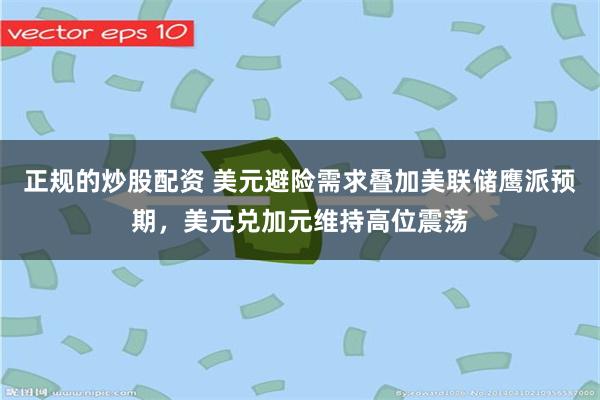 正规的炒股配资 美元避险需求叠加美联储鹰派预期，美元兑加元维持高位震荡