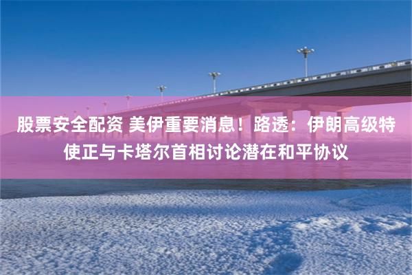股票安全配资 美伊重要消息！路透：伊朗高级特使正与卡塔尔首相讨论潜在和平协议