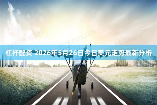 杠杆配资 2026年5月26日今日美元走势最新分析