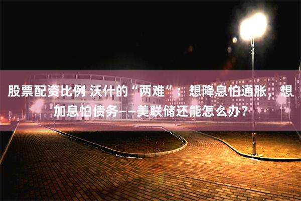 股票配资比例 沃什的“两难”：想降息怕通胀，想加息怕债务——美联储还能怎么办？