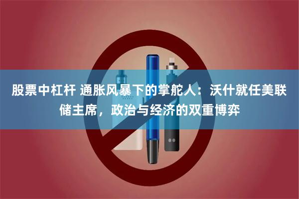 股票中杠杆 通胀风暴下的掌舵人：沃什就任美联储主席，政治与经济的双重博弈