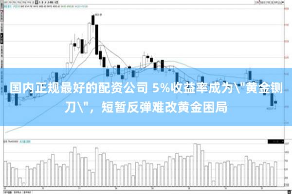 国内正规最好的配资公司 5%收益率成为＂黄金铡刀＂，短暂反弹难改黄金困局