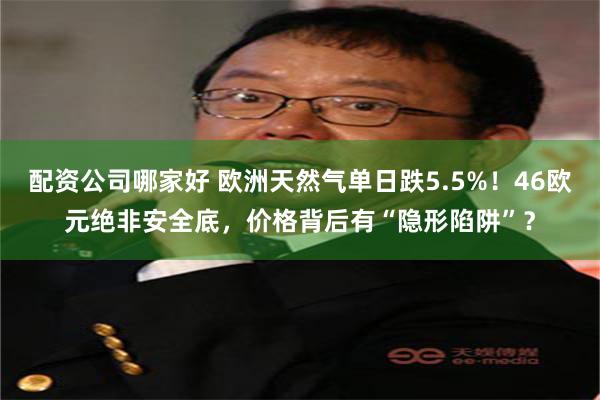 配资公司哪家好 欧洲天然气单日跌5.5%！46欧元绝非安全底，价格背后有“隐形陷阱”？