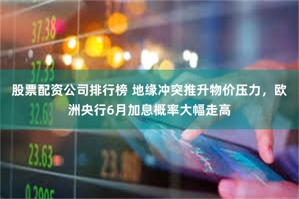 股票配资公司排行榜 地缘冲突推升物价压力，欧洲央行6月加息概率大幅走高