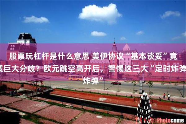 股票玩杠杆是什么意思 美伊协议“基本谈妥”竟藏巨大分歧？欧元跳空高开后，警惕这三大“定时炸弹”