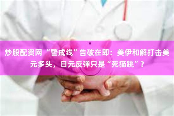 炒股配资网 “警戒线”告破在即：美伊和解打击美元多头，日元反弹只是“死猫跳”？