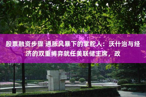 股票融资步骤 通胀风暴下的掌舵人：沃什治与经济的双重博弈就任美联储主席，政