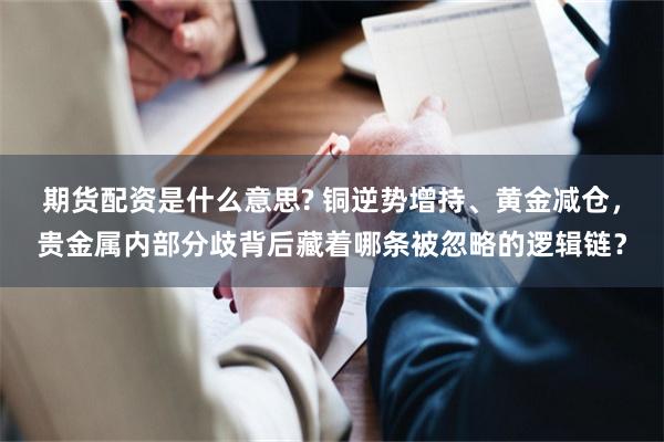 期货配资是什么意思? 铜逆势增持、黄金减仓，贵金属内部分歧背后藏着哪条被忽略的逻辑链？