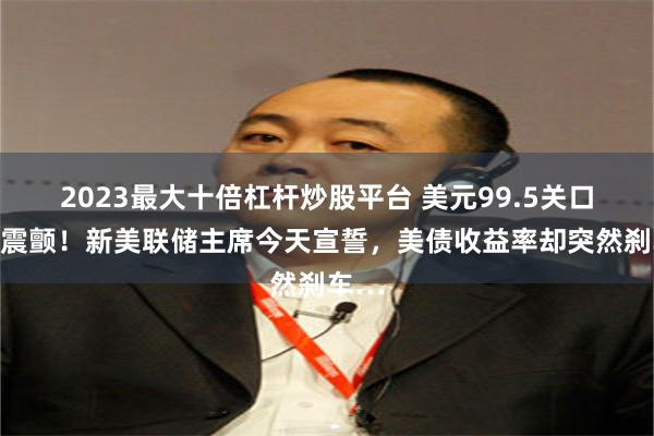 2023最大十倍杠杆炒股平台 美元99.5关口前夜震颤！新美联储主席今天宣誓，美债收益率却突然刹车…