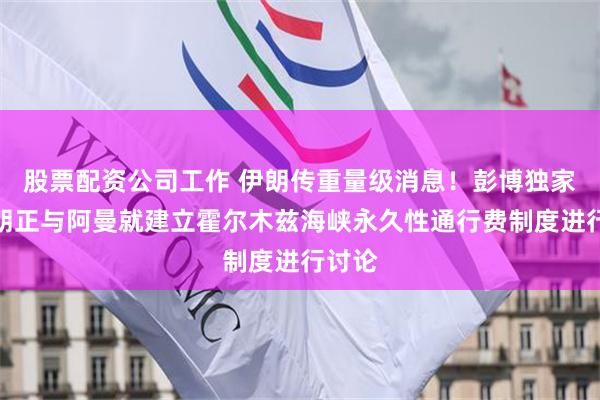 股票配资公司工作 伊朗传重量级消息！彭博独家：伊朗正与阿曼就建立霍尔木兹海峡永久性通行费制度进行讨论