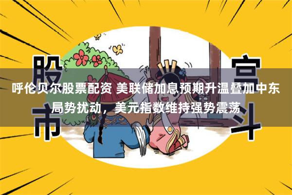 呼伦贝尔股票配资 美联储加息预期升温叠加中东局势扰动，美元指数维持强势震荡