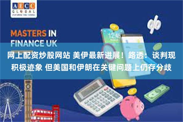 网上配资炒股网站 美伊最新进展！路透：谈判现积极迹象 但美国和伊朗在关键问题上仍存分歧