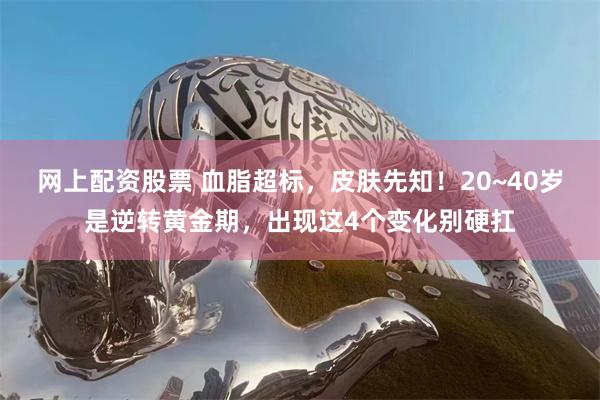 网上配资股票 血脂超标，皮肤先知！20~40岁是逆转黄金期，出现这4个变化别硬扛