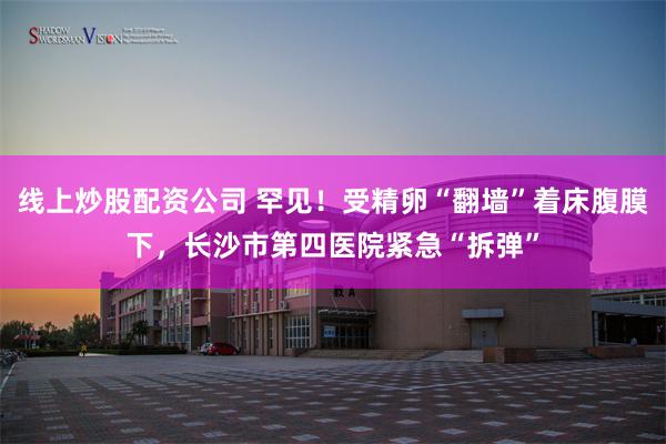 线上炒股配资公司 罕见！受精卵“翻墙”着床腹膜下，长沙市第四医院紧急“拆弹”