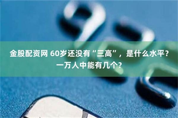 金股配资网 60岁还没有“三高”，是什么水平？一万人中能有几个？