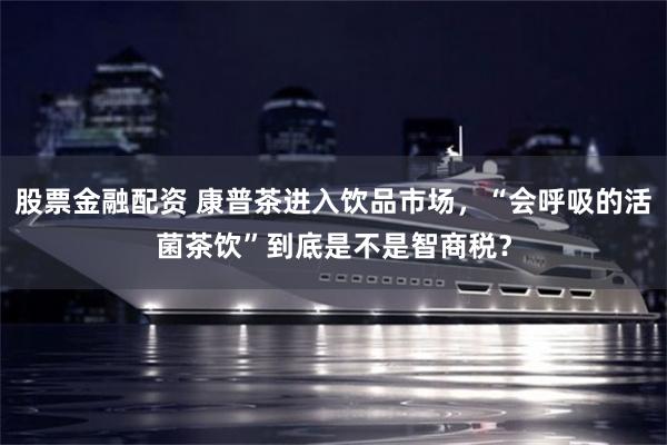 股票金融配资 康普茶进入饮品市场，“会呼吸的活菌茶饮”到底是不是智商税？